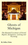 Ghosts of Michigan: The Haunted Locations of Grand Rapids, Kalamazoo, Lansing and Wyoming - Jeffrey Fisher