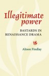 Illegitimate Power: Bastards in Renaissance Drama - Alison Findlay