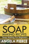 Soap Making Recipes: Soap Making for Beginners - Angela Pierce