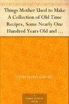 Things Mother Used to Make A Collection of Old Time Recipes, Some Nearly One Hundred Years Old and Never Published Before - Lydia Maria Gurney