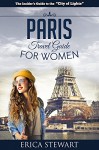 Paris: The Complete Insiders Guide for Women Traveling to Paris (Travel France Europe Guidebook) (Europe France General Short Reads Travel) - Erica Stewart, Travel Paris