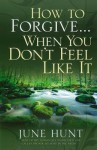 How to Forgive...When You Don't Feel Like It - June Hunt