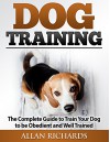 Dog Training : The Complete Guide To Train Your Dog To Be Obedient And Well Behaved: (Dog Training, Puppy Training, Pet Training, Dog Training Tips, How to Train a Dog, Dog Obedience Training) - Allan Richards