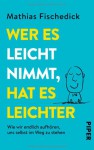 Wer es leicht nimmt, hat es leichter: Wie wir endlich aufhören, uns selbst im Weg zu stehen - Mathias Fischedick