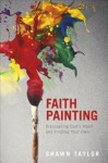 Faith Painting: Discovering God's Heart and Finding Your Own - Shawn Taylor