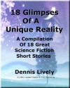 18 Glimpses Of A Unique Reality; A Compilation Of 18 Great Science Fiction Short Stories - Dennis Lively