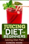 Juicing Diet For Beginners: Juicing Diet Plan - Barbara Moore