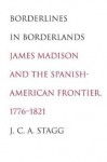 Borderlines in Borderlands: James Madison and the Spanish-American Frontier, 1776-1821 - J.C.A. Stagg