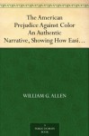 The American Prejudice Against Color An Authentic Narrative, Showing How Easily The Nation Got Into An Uproar. - William G. Allen