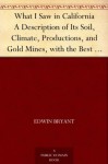 What I Saw in California A Description of Its Soil, Climate, Productions, and Gold Mines, with the Best Routes and Latest Information for Intending Emigrants; ... from the Gold Districts; with a Map - Edwin Bryant