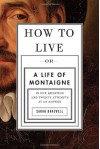 How to Live: Or A Life of Montaigne in One Question and Twenty Attempts at an Answer - Sarah Bakewell