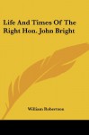 Life And Times Of The Right Hon. John Bright - William Robertson