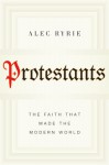 Protestants: The Faith That Made the Modern World - Alec Ryrie