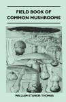 Field Book of Common Mushrooms - With a Key to Identification of the Gilled Mushroom and Directions for Cooking Those That Are Edible - William Sturgis Thomas