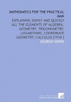 Mathematics for the Practical Man: Explaining Simply and Quickly All the Elements of Algebra, Geometry, Trigonometry, Logarithms, Coordinate Geometry, Calculus [1918 ] - George Howe