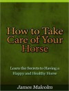 How to Take Care of Your Horse - Learn the Secrets to Having a Happy and Healthy Horse - James Malcolm