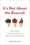 It's Not About the Broccoli: Three Habits to Teach Your Kids for a Lifetime of Healthy Eating - Dina Rose