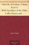 Club Life of London, Volume II (of 2) With Anecdotes of the Clubs, Coffee-Houses and Taverns of the Metropolis During the 17th, 18th, and 19th Centuries - John Timbs