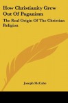 How Christianity Grew Out Of Paganism: The Real Origin Of The Christian Religion - Joseph McCabe