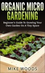 Organic Micro Gardening : Beginner's Guide To Growing Your Own Garden On A Tiny Space - Mike Woods