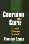 Coercion as Cure: A Critical History of Psychiatry - Thomas Stephen Szasz