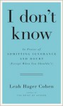 I Don't Know: In Praise of Admitting Ignorance (Except When You Shouldn't) - Leah Hager Cohen