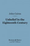 Unbelief in the Eighteenth Century (Barnes & Noble Digital Library): As Contrasted with Its Earlier and Later History - John Cairns Jr.