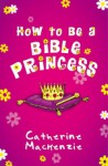 How to Be a Bible Princess - Catherine MacKenzie