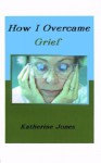 How I Overcame Grief: How to Ease the Pain - Excerpts from Real Experiences - Katherine Jones