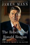 The Rebellion of Ronald Reagan: A History of the End of the Cold War - James Mann