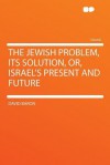 The Jewish Problem, Its Solution, Or, Israel's Present and Future - David Baron