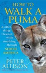 How to Walk a Puma: And Other Things I Learned While Stumbling Through South America - Peter Allison