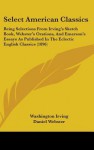 Select American Classics: Being Selections from Irving's Sketch Book, Webster's Orations, and Emerson's Essays as Published in the Eclectic Engl - Washington Irving, Daniel Webster, Ralph Waldo Emerson