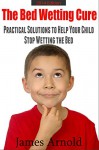 The Bed Wetting Cure: Practical Solutions To Help Your Child Stop Wetting The Bed - James Arnold