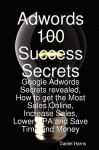 Adwords 100 Success Secrets - Google Adwords Secrets Revealed, How to Get the Most Sales Online, Increase Sales, Lower CPA and Save Time and Money - Daniel Harris