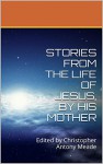 STORIES FROM THE LIFE OF JESUS, BY HIS MOTHER: Edited by Christopher Antony Meade - Christopher Antony Meade, Mary The Mother of God