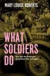 What Soldiers Do: Sex and the American GI in World War II France - Mary Louise Roberts