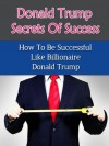 Donald Trump's Secrets Of Success - How To Be Successful Like Billionaire Donald Trump (The Apprentice, Biographay, Art Of The Deal, How To Get Rich) - Steven Nash