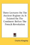 Three Lectures on the Ancient Regime as It Existed on the Continent Before the French Revolution - Charles Kingsley