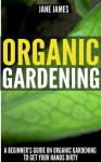 Organic Gardening: A Beginner's Guide on Organic Gardening to Get Your Hands Dirty - Jane James