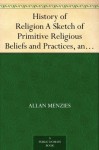 History of Religion A Sketch of Primitive Religious Beliefs and Practices, and of the Origin and Character of the Great Systems - Allan Menzies