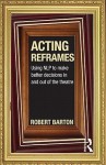 Acting Reframes: Using Nlp to Make Better Decisions in and Out of the Theatre - Robert Barton