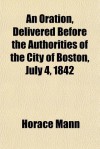 An Oration, Delivered Before the Authorities of the City of Boston, July 4, 1842 - Horace Mann