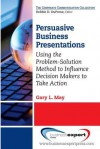 Persuasive Business Presentations: Using the Problem-Solution Method to Influence Decision - Gary May