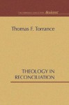 Theology in Reconciliation: Essays Towards Evangelical and Catholic Unity in East and West - Thomas F. Torrance