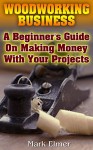 Woodworking Business: A Beginner's Guide On Making Money With Your Projects: (Woodworking Projects, Woodwork Books) - Mark Elmer