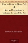 How to Listen to Music, 7th ed. Hints and Suggestions to Untaught Lovers of the Art - Henry Edward Krehbiel