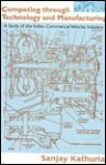 Competing Through Technology and Manufacturing: A Study of the Indian Commercial Vehicles Industry - A. Kathuria, Sanjay Kathuria