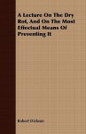 A Lecture on the Dry Rot, and on the Most Effectual Means of Preventing It - Robert Dickson