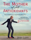 The Mother of All Antioxidants: How Health Gurus are Misleading You and What You Should Know about Glutathione - Joey Lott